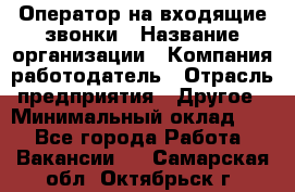 Оператор на входящие звонки › Название организации ­ Компания-работодатель › Отрасль предприятия ­ Другое › Минимальный оклад ­ 1 - Все города Работа » Вакансии   . Самарская обл.,Октябрьск г.